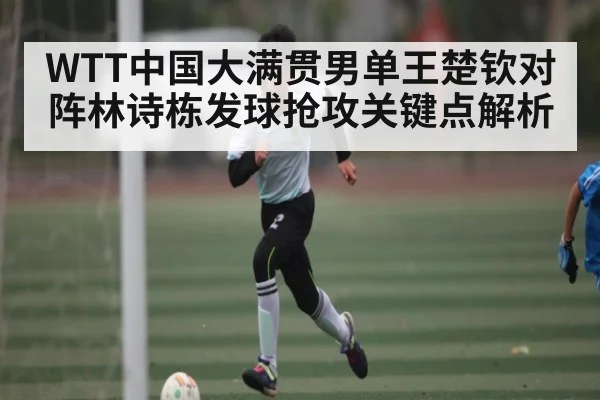 WTT中国大满贯男单王楚钦对阵林诗栋发球抢攻关键点解析